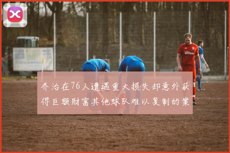 乔治在76人遭遇重大损失却意外获得巨额财富其他球队难以复制的案例