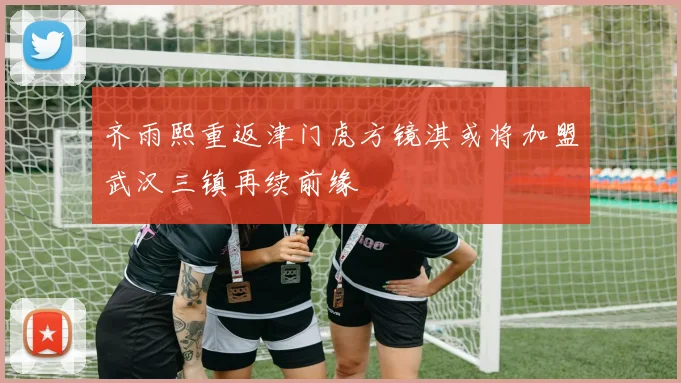 齐雨熙重返津门虎方镜淇或将加盟武汉三镇再续前缘