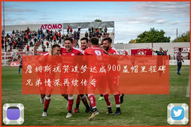 詹姆斯祝贺追梦达成900盖帽里程碑兄弟情深再续传奇
