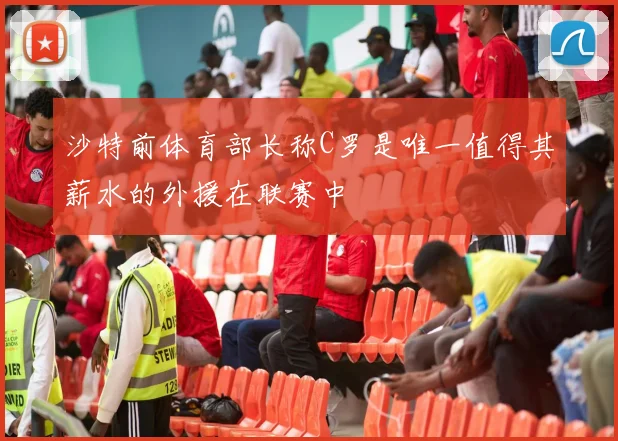 沙特前体育部长称C罗是唯一值得其薪水的外援在联赛中