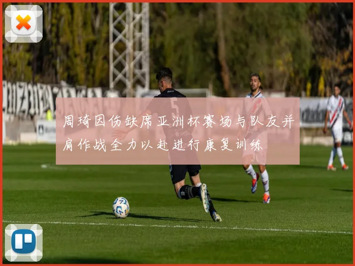 周琦因伤缺席亚洲杯赛场与队友并肩作战全力以赴进行康复训练