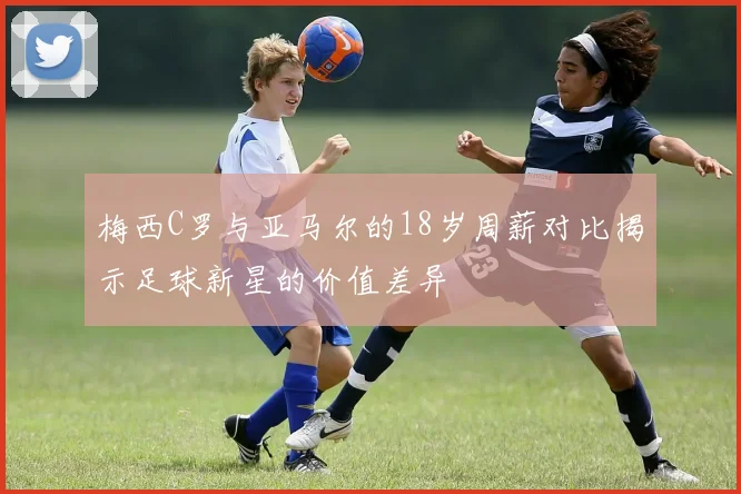 梅西C罗与亚马尔的18岁周薪对比揭示足球新星的价值差异