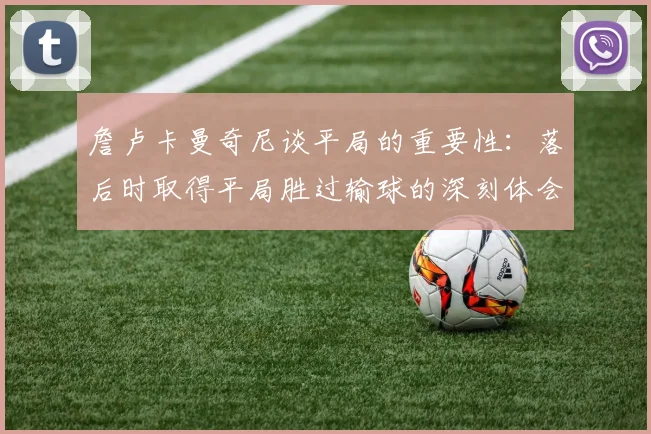 詹卢卡曼奇尼谈平局的重要性：落后时取得平局胜过输球的深刻体会