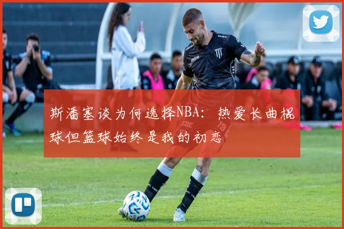斯潘塞谈为何选择NBA：热爱长曲棍球但篮球始终是我的初恋
