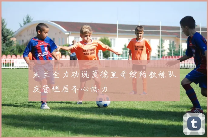 米兰全力劝说莫德里奇续约教练队友管理层齐心协力