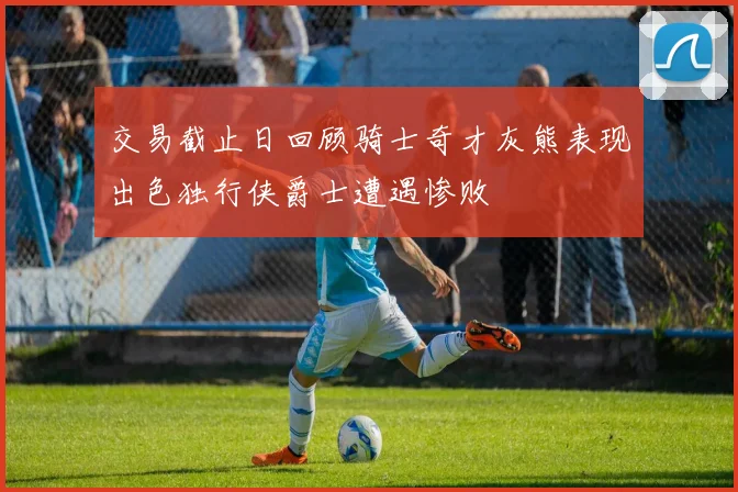 交易截止日回顾骑士奇才灰熊表现出色独行侠爵士遭遇惨败