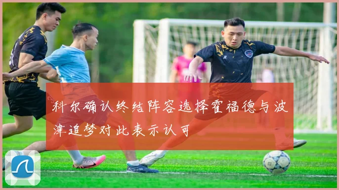 科尔确认终结阵容选择霍福德与波津追梦对此表示认可