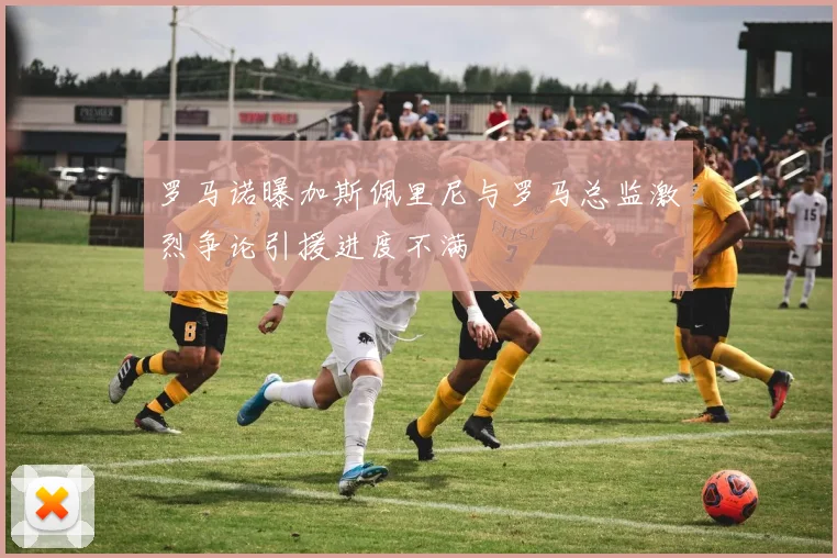 罗马诺曝加斯佩里尼与罗马总监激烈争论引援进度不满