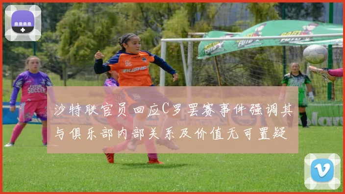 沙特联官员回应C罗罢赛事件强调其与俱乐部内部关系及价值无可置疑