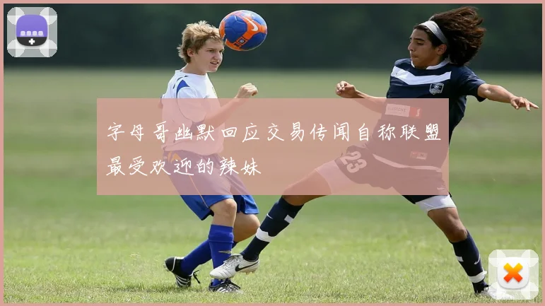 字母哥幽默回应交易传闻自称联盟最受欢迎的辣妹
