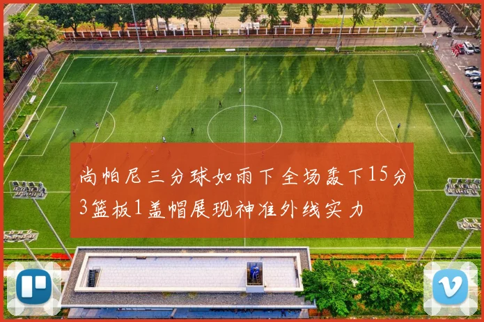 尚帕尼三分球如雨下全场轰下15分3篮板1盖帽展现神准外线实力