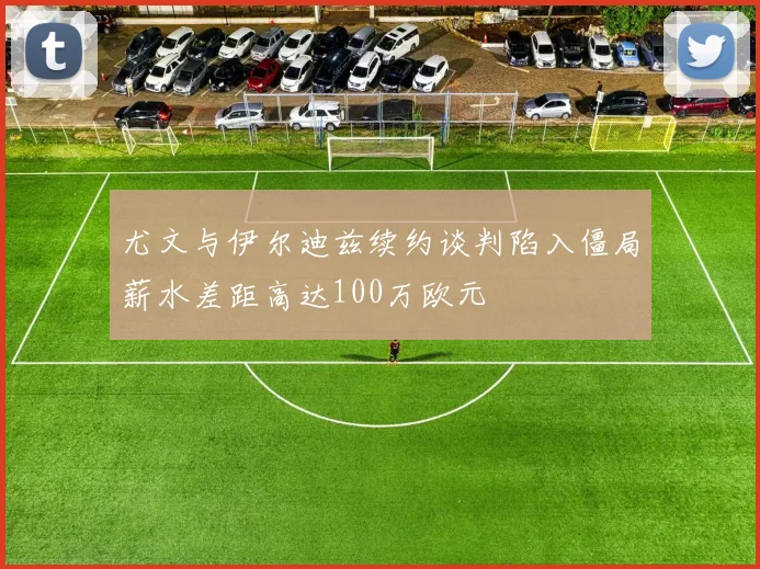 尤文与伊尔迪兹续约谈判陷入僵局薪水差距高达100万欧元