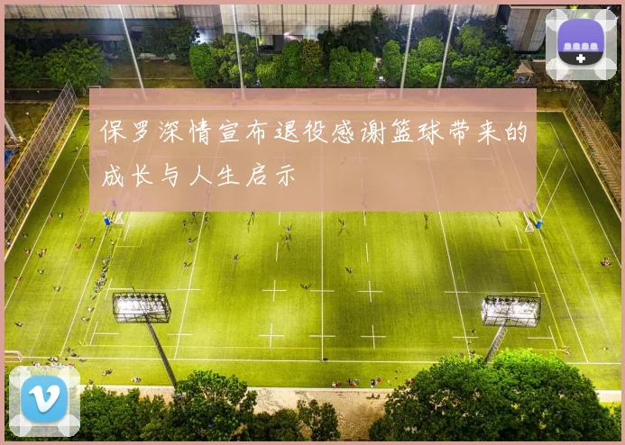 保罗深情宣布退役感谢篮球带来的成长与人生启示