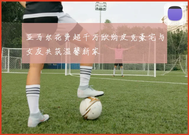 亚马尔花费超千万欧购皮克豪宅与女友共筑温馨新家