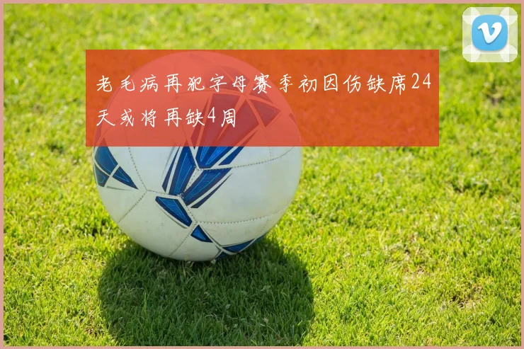 老毛病再犯字母赛季初因伤缺席24天或将再缺4周