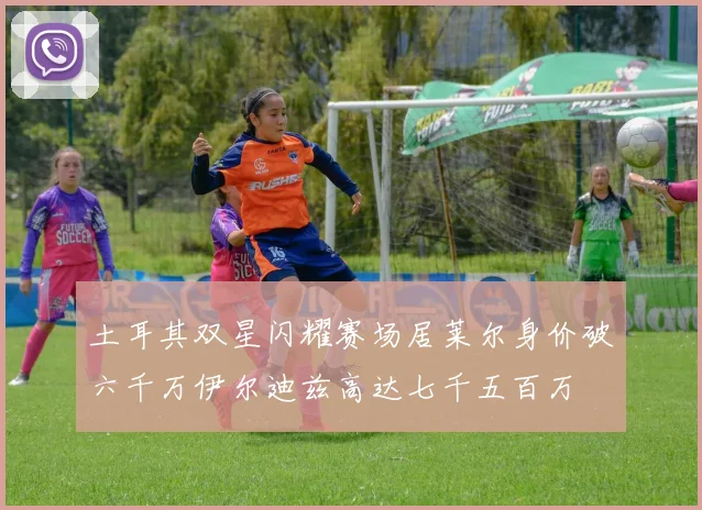 土耳其双星闪耀赛场居莱尔身价破六千万伊尔迪兹高达七千五百万