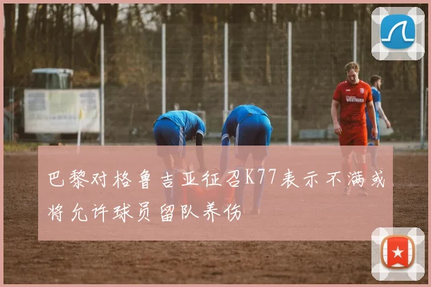 巴黎对格鲁吉亚征召K77表示不满或将允许球员留队养伤