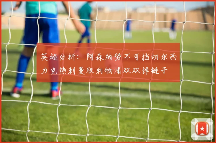英超分析：阿森纳势不可挡切尔西力克热刺曼联利物浦双双掉链子
