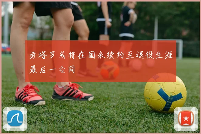 劳塔罗或将在国米续约至退役生涯最后一合同
