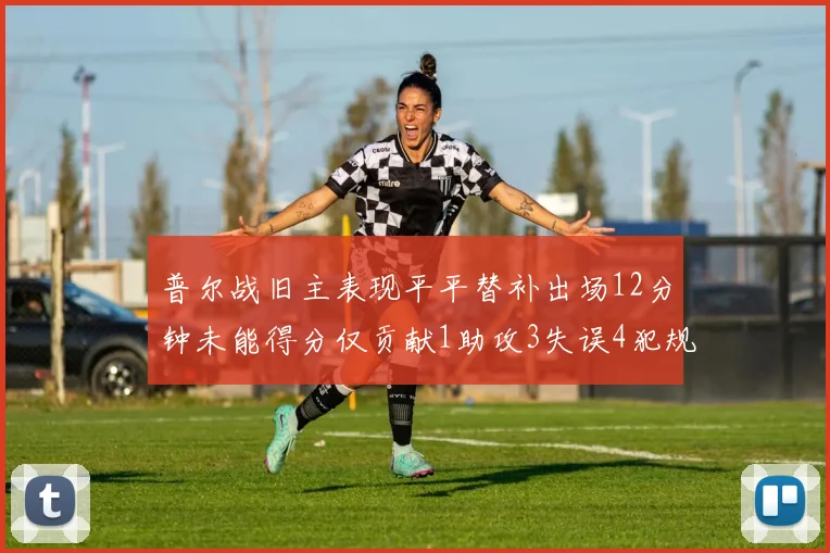 普尔战旧主表现平平替补出场12分钟未能得分仅贡献1助攻3失误4犯规