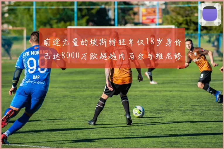 前途无量的埃斯特旺年仅18岁身价已达8000万欧超越内马尔与维尼修斯