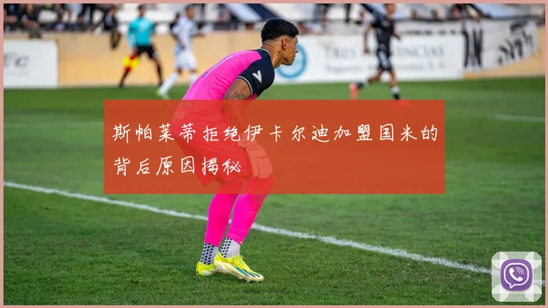 斯帕莱蒂拒绝伊卡尔迪加盟国米的背后原因揭秘