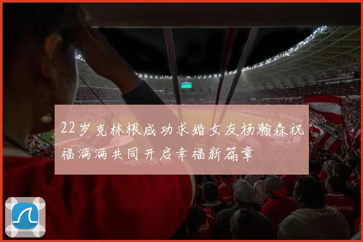 22岁克林根成功求婚女友杨瀚森祝福满满共同开启幸福新篇章