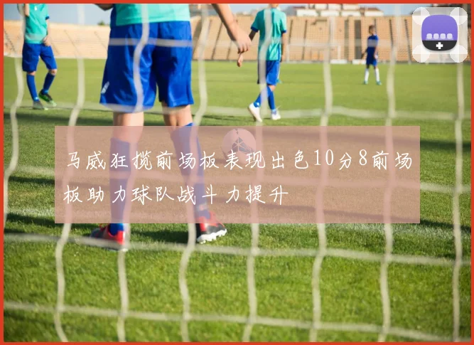 马威狂揽前场板表现出色10分8前场板助力球队战斗力提升