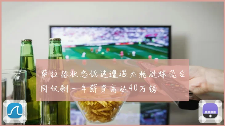 萨拉赫状态低迷遭遇九轮进球荒合同仅剩一年薪资高达40万镑