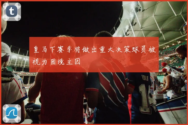 皇马下赛季将做出重大决策球员被视为困境主因