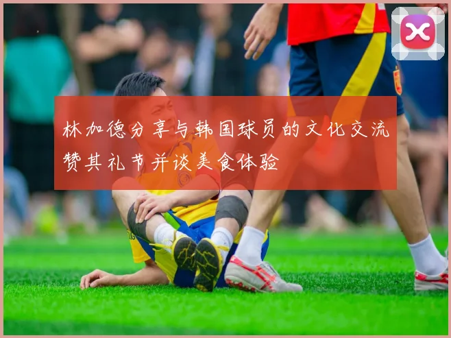 林加德分享与韩国球员的文化交流赞其礼节并谈美食体验