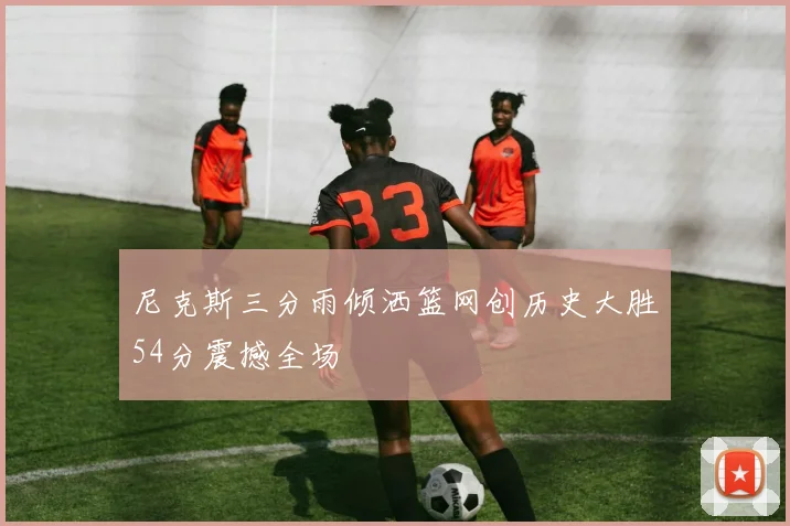 尼克斯三分雨倾洒篮网创历史大胜54分震撼全场