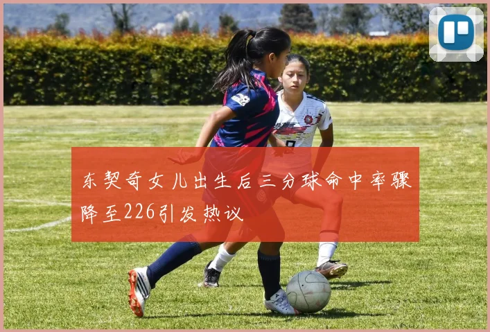 东契奇女儿出生后三分球命中率骤降至226引发热议