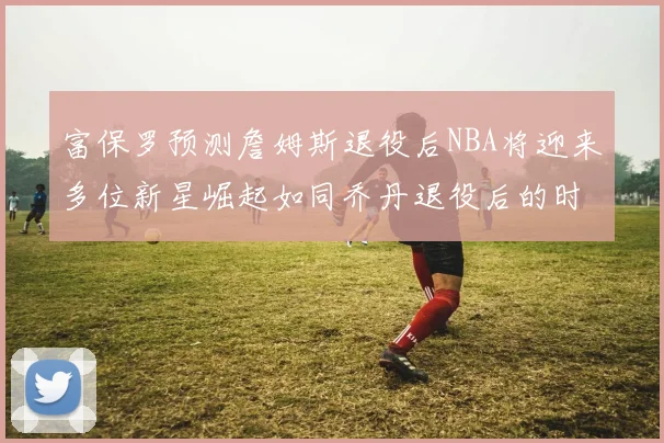 富保罗预测詹姆斯退役后NBA将迎来多位新星崛起如同乔丹退役后的时代