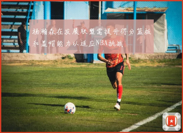杨瀚森在发展联盟需提升得分篮板和盖帽能力以适应NBA挑战