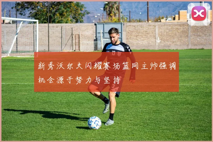 新秀沃尔夫闪耀赛场篮网主帅强调机会源于努力与坚持