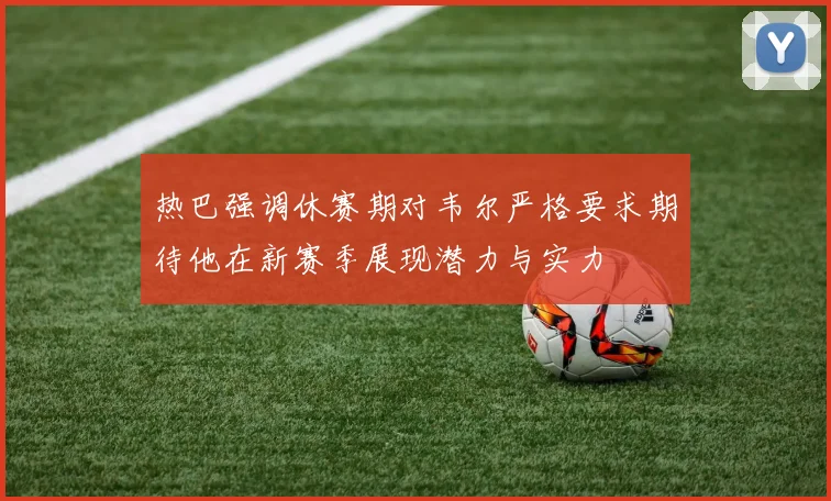 热巴强调休赛期对韦尔严格要求期待他在新赛季展现潜力与实力
