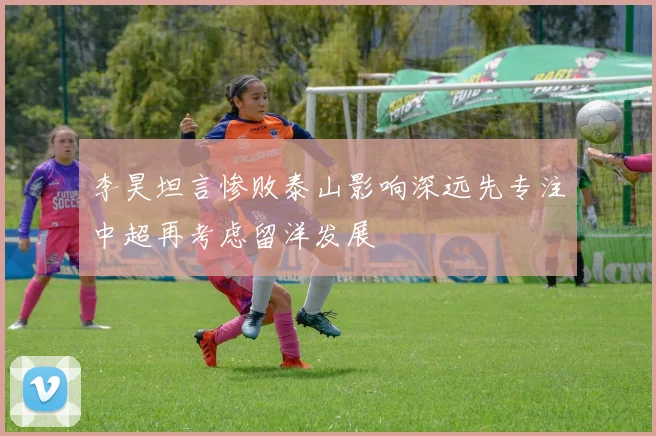 李昊坦言惨败泰山影响深远先专注中超再考虑留洋发展