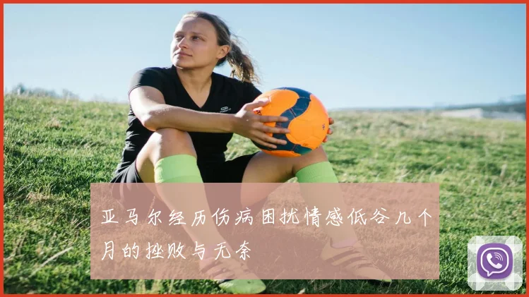 亚马尔经历伤病困扰情感低谷几个月的挫败与无奈