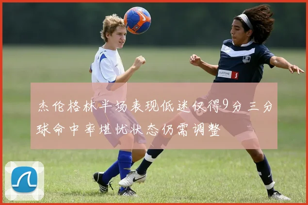 杰伦格林半场表现低迷仅得9分三分球命中率堪忧状态仍需调整