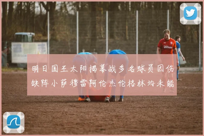 明日国王太阳揭幕战多名球员因伤缺阵小萨穆雷阿伦杰伦格林均未能出战