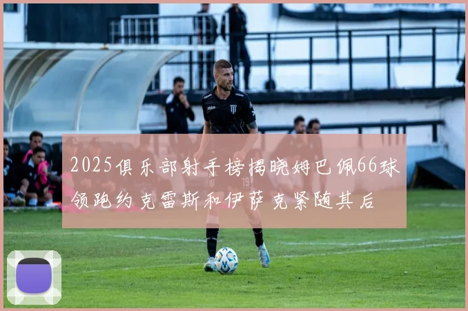 2025俱乐部射手榜揭晓姆巴佩66球领跑约克雷斯和伊萨克紧随其后