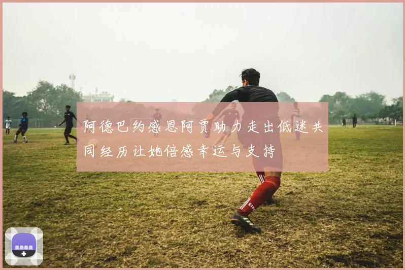 阿德巴约感恩阿贾助力走出低迷共同经历让她倍感幸运与支持