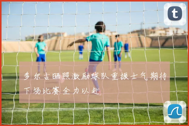 多尔古晒照激励球队重振士气期待下场比赛全力以赴